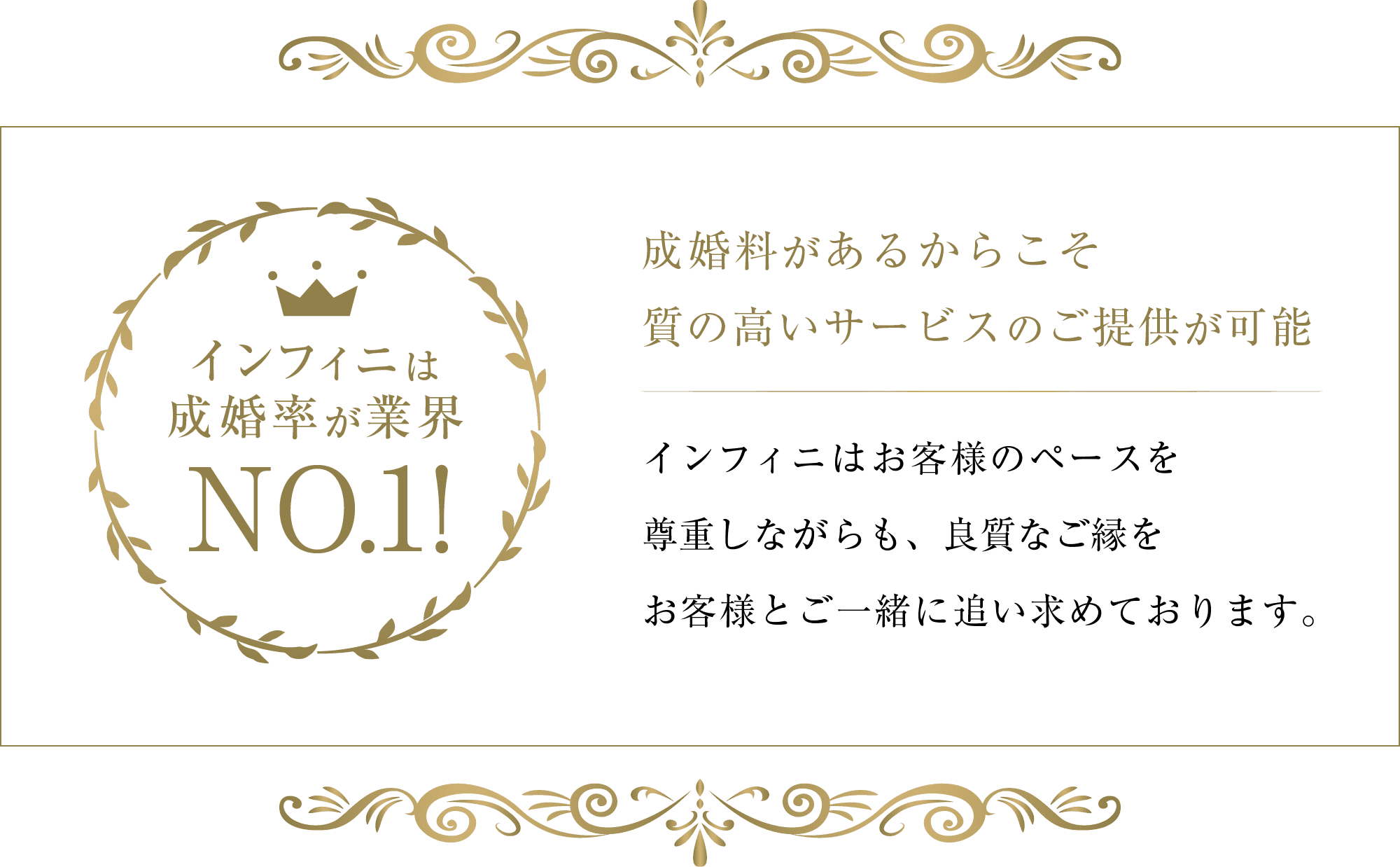 インフィニは成婚率が業界No.1!成婚料があるからこそ質の高いサービスのご提供が可能です。インフィニはお客様のペースを
尊重しながらも、良質なご縁をお客様とご一緒に追い求めております。